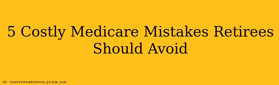 5 Costly Medicare Mistakes Retirees Should Avoid