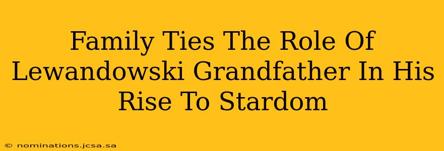 Family Ties The Role Of Lewandowski Grandfather In His Rise To Stardom