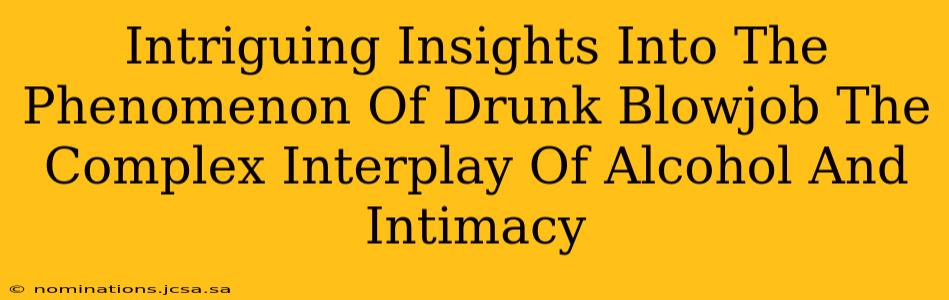 Intriguing Insights Into The Phenomenon Of Drunk Blowjob The Complex Interplay Of Alcohol And Intimacy
