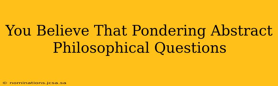 You Believe That Pondering Abstract Philosophical Questions